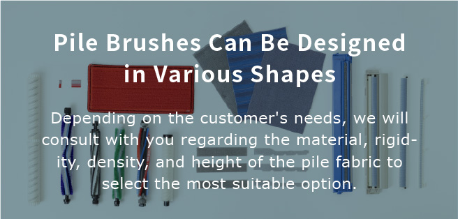 Pile Brushes Can Be Designed in Various Shapes.Depending on the customer's needs, we will consult with you regarding the material, rigidity, density, and height of the pile fabric to select the most suitable option.